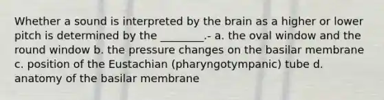 Whether a sound is interpreted by the brain as a higher or lower pitch is determined by the ________.- a. the oval window and the round window b. the pressure changes on the basilar membrane c. position of the Eustachian (pharyngotympanic) tube d. anatomy of the basilar membrane