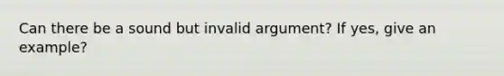 Can there be a sound but invalid argument? If yes, give an example?