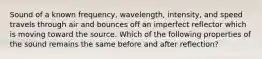 Sound of a known frequency, wavelength, intensity, and speed travels through air and bounces off an imperfect reflector which is moving toward the source. Which of the following properties of the sound remains the same before and after reflection?