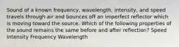 Sound of a known frequency, wavelength, intensity, and speed travels through air and bounces off an imperfect reflector which is moving toward the source. Which of the following properties of the sound remains the same before and after reflection? Speed Intensity Frequency Wavelength