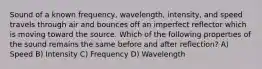 Sound of a known frequency, wavelength, intensity, and speed travels through air and bounces off an imperfect reflector which is moving toward the source. Which of the following properties of the sound remains the same before and after reflection? A) Speed B) Intensity C) Frequency D) Wavelength