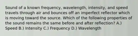 Sound of a known frequency, wavelength, intensity, and speed travels through air and bounces off an imperfect reflector which is moving toward the source. Which of the following properties of the sound remains the same before and after reflection? A.) Speed B.) Intensity C.) Frequency D.) Wavelength