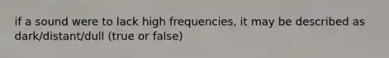 if a sound were to lack high frequencies, it may be described as dark/distant/dull (true or false)