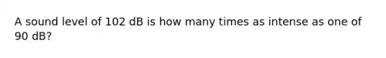 A sound level of 102 dB is how many times as intense as one of 90 dB?