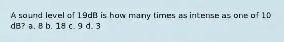 A sound level of 19dB is how many times as intense as one of 10 dB? a. 8 b. 18 c. 9 d. 3