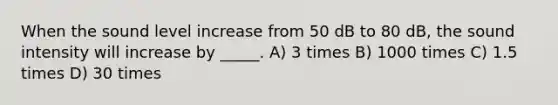 When the sound level increase from 50 dB to 80 dB, the sound intensity will increase by _____. A) 3 times B) 1000 times C) 1.5 times D) 30 times