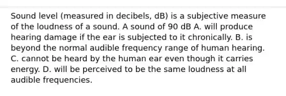 Sound level (measured in decibels, dB) is a subjective measure of the loudness of a sound. A sound of 90 dB A. will produce hearing damage if the ear is subjected to it chronically. B. is beyond the normal audible frequency range of human hearing. C. cannot be heard by the human ear even though it carries energy. D. will be perceived to be the same loudness at all audible frequencies.