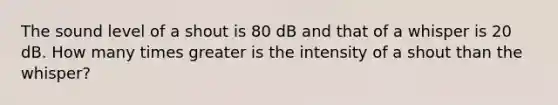 The sound level of a shout is 80 dB and that of a whisper is 20 dB. How many times greater is the intensity of a shout than the whisper?