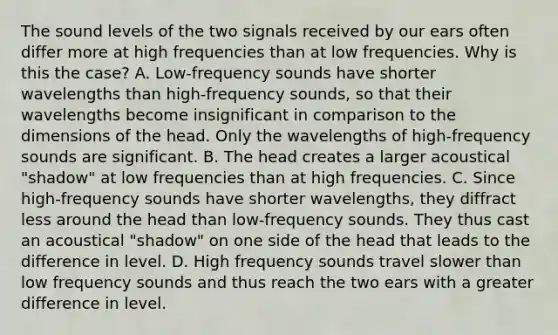 The sound levels of the two signals received by our ears often differ more at high frequencies than at low frequencies. Why is this the case? A. Low-frequency sounds have shorter wavelengths than high-frequency sounds, so that their wavelengths become insignificant in comparison to the dimensions of the head. Only the wavelengths of high-frequency sounds are significant. B. The head creates a larger acoustical "shadow" at low frequencies than at high frequencies. C. Since high-frequency sounds have shorter wavelengths, they diffract less around the head than low-frequency sounds. They thus cast an acoustical "shadow" on one side of the head that leads to the difference in level. D. High frequency sounds travel slower than low frequency sounds and thus reach the two ears with a greater difference in level.