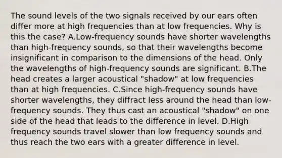 The sound levels of the two signals received by our ears often differ more at high frequencies than at low frequencies. Why is this the case? A.Low-frequency sounds have shorter wavelengths than high-frequency sounds, so that their wavelengths become insignificant in comparison to the dimensions of the head. Only the wavelengths of high-frequency sounds are significant. B.The head creates a larger acoustical "shadow" at low frequencies than at high frequencies. C.Since high-frequency sounds have shorter wavelengths, they diffract less around the head than low-frequency sounds. They thus cast an acoustical "shadow" on one side of the head that leads to the difference in level. D.High frequency sounds travel slower than low frequency sounds and thus reach the two ears with a greater difference in level.