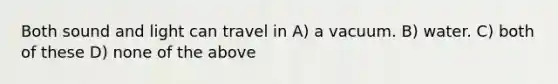 Both sound and light can travel in A) a vacuum. B) water. C) both of these D) none of the above