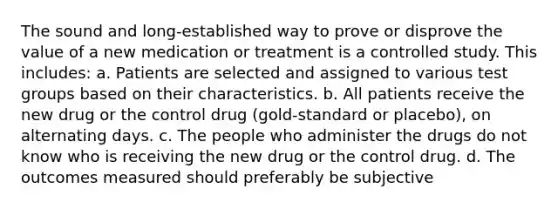 The sound and long-established way to prove or disprove the value of a new medication or treatment is a controlled study. This includes: a. Patients are selected and assigned to various test groups based on their characteristics. b. All patients receive the new drug or the control drug (gold-standard or placebo), on alternating days. c. The people who administer the drugs do not know who is receiving the new drug or the control drug. d. The outcomes measured should preferably be subjective