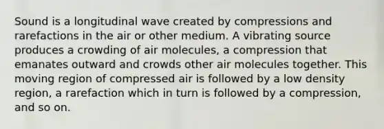 Sound is a longitudinal wave created by compressions and rarefactions in the air or other medium. A vibrating source produces a crowding of air molecules, a compression that emanates outward and crowds other air molecules together. This moving region of compressed air is followed by a low density region, a rarefaction which in turn is followed by a compression, and so on.