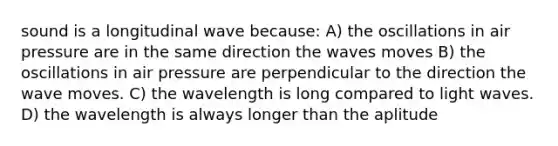 sound is a longitudinal wave because: A) the oscillations in air pressure are in the same direction the waves moves B) the oscillations in air pressure are perpendicular to the direction the wave moves. C) the wavelength is long compared to light waves. D) the wavelength is always longer than the aplitude