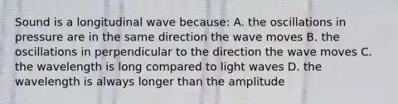 Sound is a longitudinal wave because: A. the oscillations in pressure are in the same direction the wave moves B. the oscillations in perpendicular to the direction the wave moves C. the wavelength is long compared to light waves D. the wavelength is always longer than the amplitude