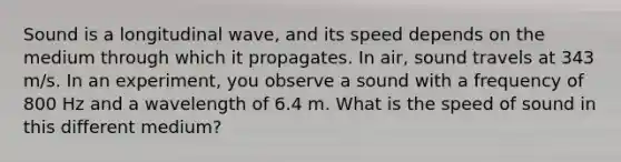 Sound is a longitudinal wave, and its speed depends on the medium through which it propagates. In air, sound travels at 343 m/s. In an experiment, you observe a sound with a frequency of 800 Hz and a wavelength of 6.4 m. What is the speed of sound in this different medium?