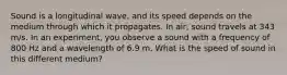 Sound is a longitudinal wave, and its speed depends on the medium through which it propagates. In air, sound travels at 343 m/s. In an experiment, you observe a sound with a frequency of 800 Hz and a wavelength of 6.9 m. What is the speed of sound in this different medium?