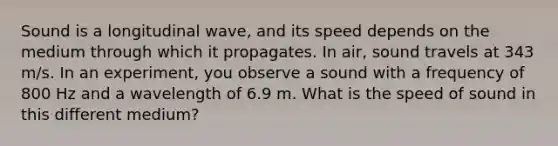 Sound is a longitudinal wave, and its speed depends on the medium through which it propagates. In air, sound travels at 343 m/s. In an experiment, you observe a sound with a frequency of 800 Hz and a wavelength of 6.9 m. What is the speed of sound in this different medium?