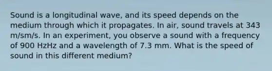 Sound is a longitudinal wave, and its speed depends on the medium through which it propagates. In air, sound travels at 343 m/sm/s. In an experiment, you observe a sound with a frequency of 900 HzHz and a wavelength of 7.3 mm. What is the speed of sound in this different medium?