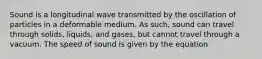 Sound is a longitudinal wave transmitted by the oscillation of particles in a deformable medium. As such, sound can travel through solids, liquids, and gases, but cannot travel through a vacuum. The speed of sound is given by the equation