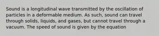 Sound is a longitudinal wave transmitted by the oscillation of particles in a deformable medium. As such, sound can travel through solids, liquids, and gases, but cannot travel through a vacuum. The speed of sound is given by the equation