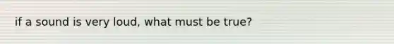 if a sound is very loud, what must be true?