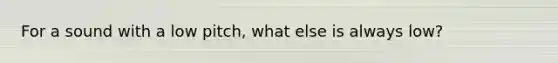 For a sound with a low pitch, what else is always low?