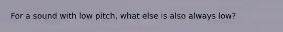 For a sound with low pitch, what else is also always low?