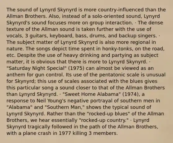 The sound of Lynyrd Skynyrd is more country-influenced than the Allman Brothers. Also, instead of a solo-oriented sound, Lynyrd Skynyrd's sound focuses more on group interaction. · The dense texture of the Allman sound is taken further with the use of vocals, 3 guitars, keyboard, bass, drums, and backup singers. · The subject matter of Lynyrd Skynyrd is also more regional in nature. The songs depict time spent in honky-tonks, on the road, etc. Despite the use of heavy drinking and partying as subject matter, it is obvious that there is more to Lynyrd Skynyrd. · "Saturday Night Special" (1975) can almost be viewed as an anthem for gun control. Its use of the pentatonic scale is unusual for Skynyrd; this use of scales associated with the blues gives this particular song a sound closer to that of the Allman Brothers than Lynyrd Skynyrd. · "Sweet Home Alabama" (1974), a response to Neil Young's negative portrayal of southern men in "Alabama" and "Southern Man," shows the typical sound of Lynyrd Skynyrd. Rather than the "rocked-up blues" of the Allman Brothers, we hear essentially "rocked-up country." · Lynyrd Skynyrd tragically followed in the path of the Allman Brothers, with a plane crash in 1977 killing 3 members.