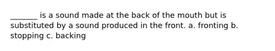 _______ is a sound made at the back of the mouth but is substituted by a sound produced in the front. a. fronting b. stopping c. backing