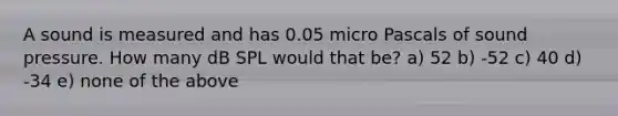 A sound is measured and has 0.05 micro Pascals of sound pressure. How many dB SPL would that be? a) 52 b) -52 c) 40 d) -34 e) none of the above