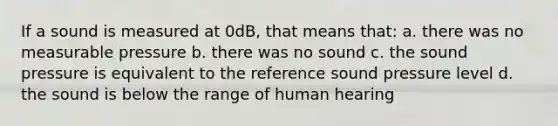 If a sound is measured at 0dB, that means that: a. there was no measurable pressure b. there was no sound c. the sound pressure is equivalent to the reference sound pressure level d. the sound is below the range of human hearing