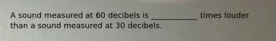 A sound measured at 60 decibels is ____________ times louder than a sound measured at 30 decibels.