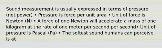 Sound measurement is usually expressed in terms of pressure (not power) • Pressure is force per unit area • Unit of force is Newton (N) • A force of one Newton will accelerate a mass of one kilogram at the rate of one meter per second per second• Unit of pressure is Pascal (Pa) • The softest sound humans can perceive is at