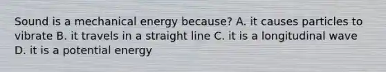 Sound is a mechanical energy because? A. it causes particles to vibrate B. it travels in a straight line C. it is a longitudinal wave D. it is a potential energy