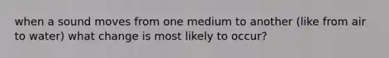 when a sound moves from one medium to another (like from air to water) what change is most likely to occur?