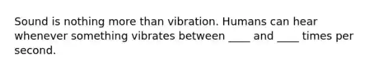 Sound is nothing more than vibration. Humans can hear whenever something vibrates between ____ and ____ times per second.