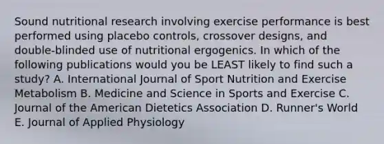 Sound nutritional research involving exercise performance is best performed using placebo controls, crossover designs, and double-blinded use of nutritional ergogenics. In which of the following publications would you be LEAST likely to find such a study? A. International Journal of Sport Nutrition and Exercise Metabolism B. Medicine and Science in Sports and Exercise C. Journal of the American Dietetics Association D. Runner's World E. Journal of Applied Physiology