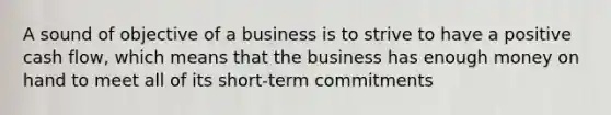 A sound of objective of a business is to strive to have a positive cash flow, which means that the business has enough money on hand to meet all of its short-term commitments