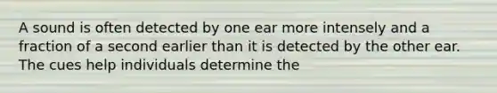 A sound is often detected by one ear more intensely and a fraction of a second earlier than it is detected by the other ear. The cues help individuals determine the