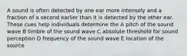 A sound is often detected by one ear more intensely and a fraction of a second earlier than it is detected by the other ear. These cues help individuals determine the A pitch of the sound wave B timbre of the sound wave C absolute threshold for sound perception D frequency of the sound wave E location of the source