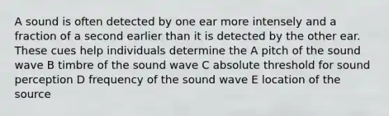 A sound is often detected by one ear more intensely and a fraction of a second earlier than it is detected by the other ear. These cues help individuals determine the A pitch of the sound wave B timbre of the sound wave C absolute threshold for sound perception D frequency of the sound wave E location of the source