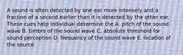 A sound is often detected by one ear more intensely and a fraction of a second earlier than it is detected by the other ear. These cues help individual determine the A. pitch of the sound wave B. timbre of the sound wave C. absolute threshold for sound perception D. frequency of the sound wave E. location of the source