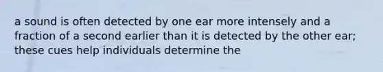 a sound is often detected by one ear more intensely and a fraction of a second earlier than it is detected by the other ear; these cues help individuals determine the