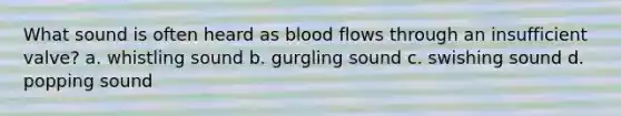 What sound is often heard as blood flows through an insufficient valve? a. whistling sound b. gurgling sound c. swishing sound d. popping sound