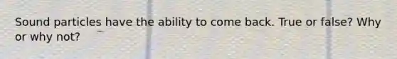 Sound particles have the ability to come back. True or false? Why or why not?