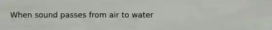 When sound passes from air to water