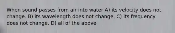 When sound passes from air into water A) its velocity does not change. B) its wavelength does not change. C) its frequency does not change. D) all of the above