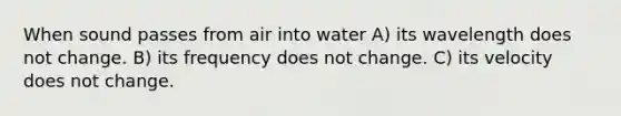 When sound passes from air into water A) its wavelength does not change. B) its frequency does not change. C) its velocity does not change.