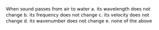 When sound passes from air to water a. its wavelength does not change b. its frequency does not change c. its velocity does not change d. its wavenumber does not change e. none of the above